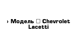  › Модель ­ Chevrolet Lacetti